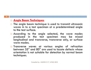 62

 Angle
Angle Beam
Beam Techniques
Techniques
 The angle beam technique is used to transmit ultrasonic
waves in to a test specimen at a predetermined
predetermined angle
angle
to
to the
the test
test surface
surface.
.
 According to the angle selected, the wave modes
produced in the test specimen may be mixed
Compiled by : SUKESH O P/ APME/JECC
 According to the angle selected, the wave modes
produced in the test specimen may be mixed
longitudinal and transverse, transverse only, or surface
wave modes.

 Transverse
Transverse waves
waves at various angles of refraction
between 35
35°
° and
and 80
80°
° are used to locate defects whose
orientation is not suitable for detection by normal beam
techniques.
 