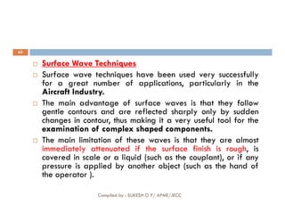 63

 Surface
Surface Wave
Wave Techniques
Techniques
 Surface wave techniques have been used very successfully
for a great number of applications, particularly in the
Aircraft Industry.
 The main advantage of surface waves is that they follow
gentle contours and are reflected sharply only by sudden
Compiled by : SUKESH O P/ APME/JECC
gentle contours and are reflected sharply only by sudden
changes in contour, thus making it a very useful tool for the
examination of complex shaped components.
 The main limitation of these waves is that they are almost
immediately attenuated if the surface finish is rough, is
covered in scale or a liquid (such as the couplant), or if any
pressure is applied by another object (such as the hand of
the operator ).
 