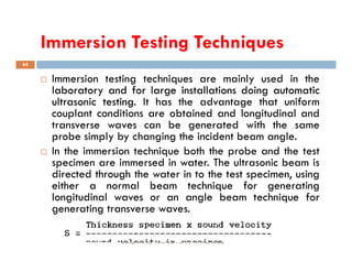 Immersion Testing Techniques
64
 Immersion testing techniques are mainly used in the
laboratory
laboratory and
and for
for large
large installations
installations doing
doing automatic
automatic
ultrasonic
ultrasonic testing
testing.
. It has the advantage that uniform
couplant conditions are obtained and longitudinal and
transverse waves can be generated with the same
probe simply by changing the incident beam angle.
Compiled by : SUKESH O P/ APME/JECC
probe simply by changing the incident beam angle.
 In the immersion technique both the probe and the test
specimen are immersed in water. The ultrasonic beam is
directed through the water in to the test specimen, using
either a normal beam technique for generating
longitudinal waves or an angle beam technique for
generating transverse waves.
 