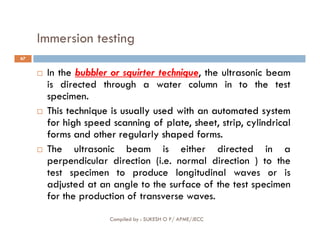 Immersion testing
67
 In the bubbler or squirter technique, the ultrasonic beam
is directed through a water column in to the test
specimen.

 This
This technique
technique is
is usually
usually used
used with
with an
an automated
automated system
system
for
for high
high speed
speed scanning
scanning of
of plate,
plate, sheet,
sheet, strip
strip,
, cylindrical
cylindrical
Compiled by : SUKESH O P/ APME/JECC
for
for high
high speed
speed scanning
scanning of
of plate,
plate, sheet,
sheet, strip
strip,
, cylindrical
cylindrical
forms
forms and
and other
other regularly
regularly shaped
shaped forms
forms.
.
 The ultrasonic beam is either directed in a
perpendicular direction (i.e. normal direction ) to the
test specimen to produce longitudinal waves or is
adjusted at an angle to the surface of the test specimen
for the production of transverse waves.
 