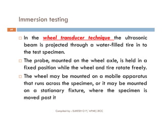 Immersion testing
69
 In the wheel transducer technique the ultrasonic
beam is projected through a water-filled tire in to
the test specimen.
 The probe, mounted on the wheel axle, is held in a
Compiled by : SUKESH O P/ APME/JECC
 The probe, mounted on the wheel axle, is held in a
fixed position while the wheel and tire rotate freely.
 The wheel may be mounted on a mobile apparatus
that runs across the specimen, or it may be mounted
on a stationary fixture, where the specimen is
moved past it
 