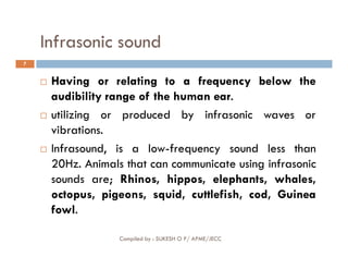Infrasonic sound
7
 Having or relating to a frequency below the
audibility range of the human ear.
 utilizing or produced by infrasonic waves or
vibrations.
Compiled by : SUKESH O P/ APME/JECC
vibrations.
 Infrasound, is a low-frequency sound less than
20Hz. Animals that can communicate using infrasonic
sounds are; Rhinos, hippos, elephants, whales,
octopus, pigeons, squid, cuttlefish, cod, Guinea
fowl.
 