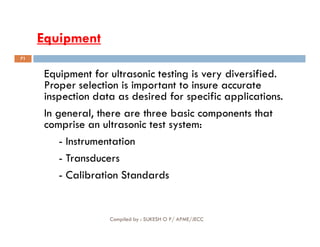 Equipment
Equipment
Equipment for ultrasonic testing is very diversified.
Proper selection is important to insure accurate
inspection data as desired for specific applications.
In general, there are three basic components that
comprise an ultrasonic test system:
71
comprise an ultrasonic test system:
- Instrumentation
- Transducers
- Calibration Standards
Compiled by : SUKESH O P/ APME/JECC
 