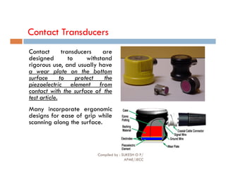 Contact Transducers
Contact transducers are
designed to withstand
rigorous use, and usually have
a wear plate on the bottom
surface to protect the
piezoelectric element from
contact with the surface of the
piezoelectric element from
contact with the surface of the
test article.
Many incorporate ergonomic
designs for ease of grip while
scanning along the surface.
Compiled by : SUKESH O P/
APME/JECC
73
 