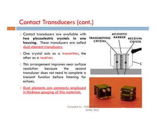 Contact Transducers (cont.)
 Contact transducers are available with
two piezoelectric crystals in one
housing. These transducers are called
dual element transducers.
 One crystal acts as a transmitter, the
other as a receiver.
 This arrangement improves near surface
resolution because the second
transducer does not need to complete a
transmit function before listening for
echoes.
 Dual elements are commonly employed
in thickness gauging of thin materials.
Compiled by : SUKESH O P/
APME/JECC
74
 