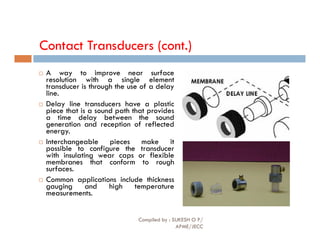 Contact Transducers (cont.)
 A way to improve near surface
resolution with a single element
transducer is through the use of a delay
line.
 Delay line transducers have a plastic
piece that is a sound path that provides
a time delay between the sound
generation and reception of reflected
generation and reception of reflected
energy.
 Interchangeable pieces make it
possible to configure the transducer
with insulating wear caps or flexible
membranes that conform to rough
surfaces.
 Common applications include thickness
gauging and high temperature
measurements.
Compiled by : SUKESH O P/
APME/JECC
75
 