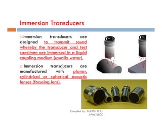 Immersion Transducers
Immersion transducers are
designed to transmit sound
whereby the transducer and test
specimen are immersed in a liquid
coupling medium (usually water).
 Immersion transducers are
manufactured with planar,
cylindrical or spherical acoustic
lenses (focusing lens).
Compiled by : SUKESH O P/
APME/JECC
77
 