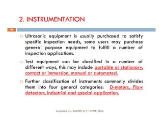 2. INSTRUMENTATION
 Ultrasonic equipment is usually purchased to satisfy
specific inspection needs, some users may purchase
general purpose equipment to fulfill a number of
inspection applications.
 Test equipment can be classified in a number of
80
 Test equipment can be classified in a number of
different ways, this may include portable or stationary,
contact or immersion, manual or automated.
 Further classification of instruments commonly divides
them into four general categories: D-meters, Flaw
detectors, Industrial and special application.
Compiled by : SUKESH O P/ APME/JECC
 