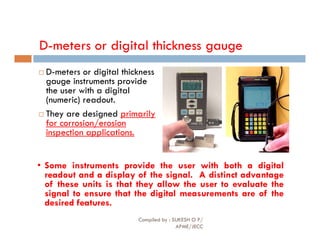 D-meters or digital thickness gauge
 D-meters or digital thickness
gauge instruments provide
the user with a digital
(numeric) readout.
 They are designed primarily
for corrosion/erosion
for corrosion/erosion
inspection applications.
• Some instruments provide the user with both a digital
readout and a display of the signal. A distinct advantage
of these units is that they allow the user to evaluate the
signal to ensure that the digital measurements are of the
desired features.
Compiled by : SUKESH O P/
APME/JECC
81
 