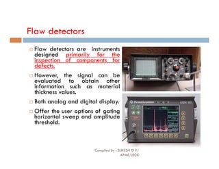 Flaw detectors
 Flaw detectors are instruments
designed primarily for the
inspection of components for
defects.
 However, the signal can be
evaluated to obtain other
information such as material
information such as material
thickness values.
 Both analog and digital display.
 Offer the user options of gating
horizontal sweep and amplitude
threshold.
Compiled by : SUKESH O P/
APME/JECC
82
 