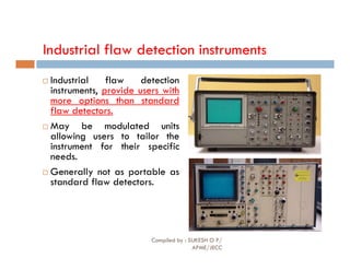 Industrial flaw detection instruments
 Industrial flaw detection
instruments, provide users with
more options than standard
flaw detectors.
 May be modulated units
allowing users to tailor the
allowing users to tailor the
instrument for their specific
needs.
 Generally not as portable as
standard flaw detectors.
Compiled by : SUKESH O P/
APME/JECC
83
 