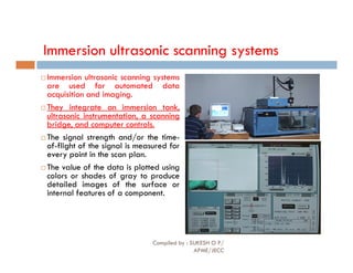 Immersion ultrasonic scanning systems
 Immersion ultrasonic scanning systems
are used for automated data
acquisition and imaging.
 They integrate an immersion tank,
ultrasonic instrumentation, a scanning
bridge, and computer controls.
 The signal strength and/or the time-
 The signal strength and/or the time-
of-flight of the signal is measured for
every point in the scan plan.
 The value of the data is plotted using
colors or shades of gray to produce
detailed images of the surface or
internal features of a component.
Compiled by : SUKESH O P/
APME/JECC
84
 