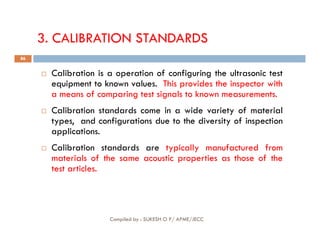 3. CALIBRATION STANDARDS
 Calibration is a operation of configuring the ultrasonic test
equipment to known values. This provides the inspector with
a means of comparing test signals to known measurements.
 Calibration standards come in a wide variety of material
types, and configurations due to the diversity of inspection
86
types, and configurations due to the diversity of inspection
applications.
 Calibration standards are typically manufactured from
materials of the same acoustic properties as those of the
test articles.
Compiled by : SUKESH O P/ APME/JECC
 