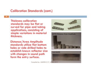 Calibration Standards (cont.)
Thickness calibration
standards may be flat or
curved for pipe and tubing
applications, consisting of
simple variations in material
thickness.
ASTM Distance/Area Amplitude
87
thickness.
Distance/Area Amplitude
standards utilize flat bottom
holes or side drilled holes to
establish known reflector size
with changes in sound path
form the entry surface.
NAVSHIPS
Compiled by : SUKESH O P/ APME/JECC
 