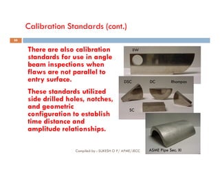 Calibration Standards (cont.)
There are also calibration
standards for use in angle
beam inspections when
flaws are not parallel to
entry surface.
IIW
DSC DC Rhompas
88
These standards utilized
side drilled holes, notches,
and geometric
configuration to establish
time distance and
amplitude relationships.
SC
ASME Pipe Sec. XI
Compiled by : SUKESH O P/ APME/JECC
 