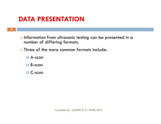 DATA PRESENTATION
 Information from ultrasonic testing can be presented in a
number of differing formats.
 Three of the more common formats include:
 A-scan
B-scan
92
 B-scan
 C-scan
Compiled by : SUKESH O P/ APME/JECC
 
