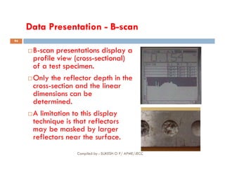 Data Presentation - B-scan

B
B-
-scan presentations display a
scan presentations display a
profile view (cross
profile view (cross-
-sectional)
sectional)
of a test specimen.
of a test specimen.
Only the reflector depth in the
cross-section and the linear
94
cross-section and the linear
dimensions can be
determined.
A limitation to this display
technique is that reflectors
may be masked by larger
reflectors near the surface.
Compiled by : SUKESH O P/ APME/JECC
 