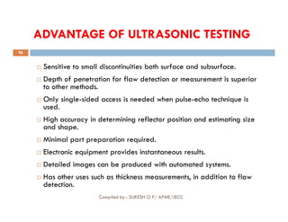 ADVANTAGE OF ULTRASONIC TESTING
 Sensitive to small discontinuities both surface and subsurface.
 Depth of penetration for flaw detection or measurement is superior
to other methods.
 Only single-sided access is needed when pulse-echo technique is
used.
96
used.
 High accuracy in determining reflector position and estimating size
and shape.
 Minimal part preparation required.
 Electronic equipment provides instantaneous results.
 Detailed images can be produced with automated systems.
 Has other uses such as thickness measurements, in addition to flaw
detection.
Compiled by : SUKESH O P/ APME/JECC
 