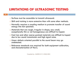 LIMITATIONS OF ULTRASONIC TESTING
 Surface must be accessible to transmit ultrasound.
 Skill and training is more extensive than with some other methods.
 Normally requires a coupling medium to promote transfer of sound
energy into test specimen.
 Materials that are rough, irregular in shape, very small,
exceptionally thin or not homogeneous are difficult to inspect.
97
 Materials that are rough, irregular in shape, very small,
exceptionally thin or not homogeneous are difficult to inspect.
 Cast iron and other coarse grained materials are difficult to inspect
due to low sound transmission and high signal noise.
 Linear defects oriented parallel to the sound beam may go
undetected.
 Reference standards are required for both equipment calibration,
and characterization of flaws.
Compiled by : SUKESH O P/ APME/JECC
 