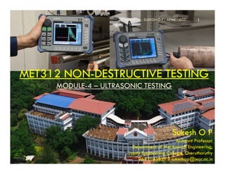 MET312 NON
MET312 NON-
-DESTRUCTIVE TESTING
DESTRUCTIVE TESTING
MODULE
MODULE-
-4
4 –
– ULTRASONIC TESTING
ULTRASONIC TESTING
Compiled by : SUKESH O P/ APME/JECC 1
MODULE
MODULE-
-4
4 –
– ULTRASONIC TESTING
ULTRASONIC TESTING
Sukesh O P
Assistant Professor
Department of Mechanical Engineering,
Jyothi Engineering College, Cheruthuruthy
9633103837 II sukeshop@jecc.ac.in
 