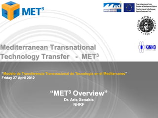 Mediterranean Transnational
Technology Transfer - MET3

“Modelo de Transferencia Transnacional de Tecnologia en el Mediterraneo”
Friday 27 April 2012



                           “MET3 Overview”
                                   Dr. Aris Xenakis
                                        NHRF
 