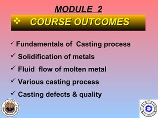 MODULE 2
 COURSE OUTCOMES

 Fundamentals   of Casting process
 Solidification of metals
 Fluid flow of molten metal
 Various casting process
 Casting defects & quality
 
