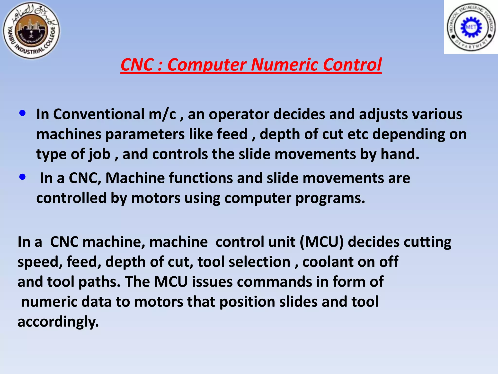 CNC : Computer Numeric Control

• In Conventional m/c , an operator decides and adjusts various
    machines parameters like feed , depth of cut etc depending on
    type of job , and controls the slide movements by hand.
•    In a CNC, Machine functions and slide movements are
    controlled by motors using computer programs.

In a CNC machine, machine control unit (MCU) decides cutting
speed, feed, depth of cut, tool selection , coolant on off
and tool paths. The MCU issues commands in form of
 numeric data to motors that position slides and tool
accordingly.
 