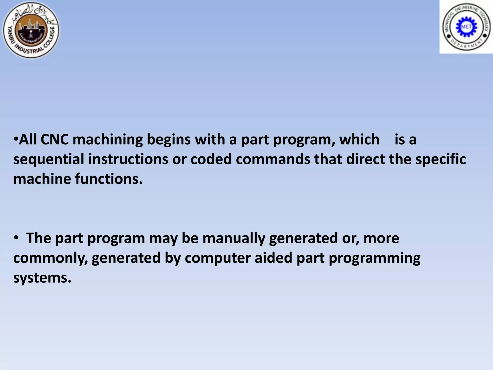 •All CNC machining begins with a part program, which is a
sequential instructions or coded commands that direct the specific
machine functions.


• The part program may be manually generated or, more
commonly, generated by computer aided part programming
systems.
 