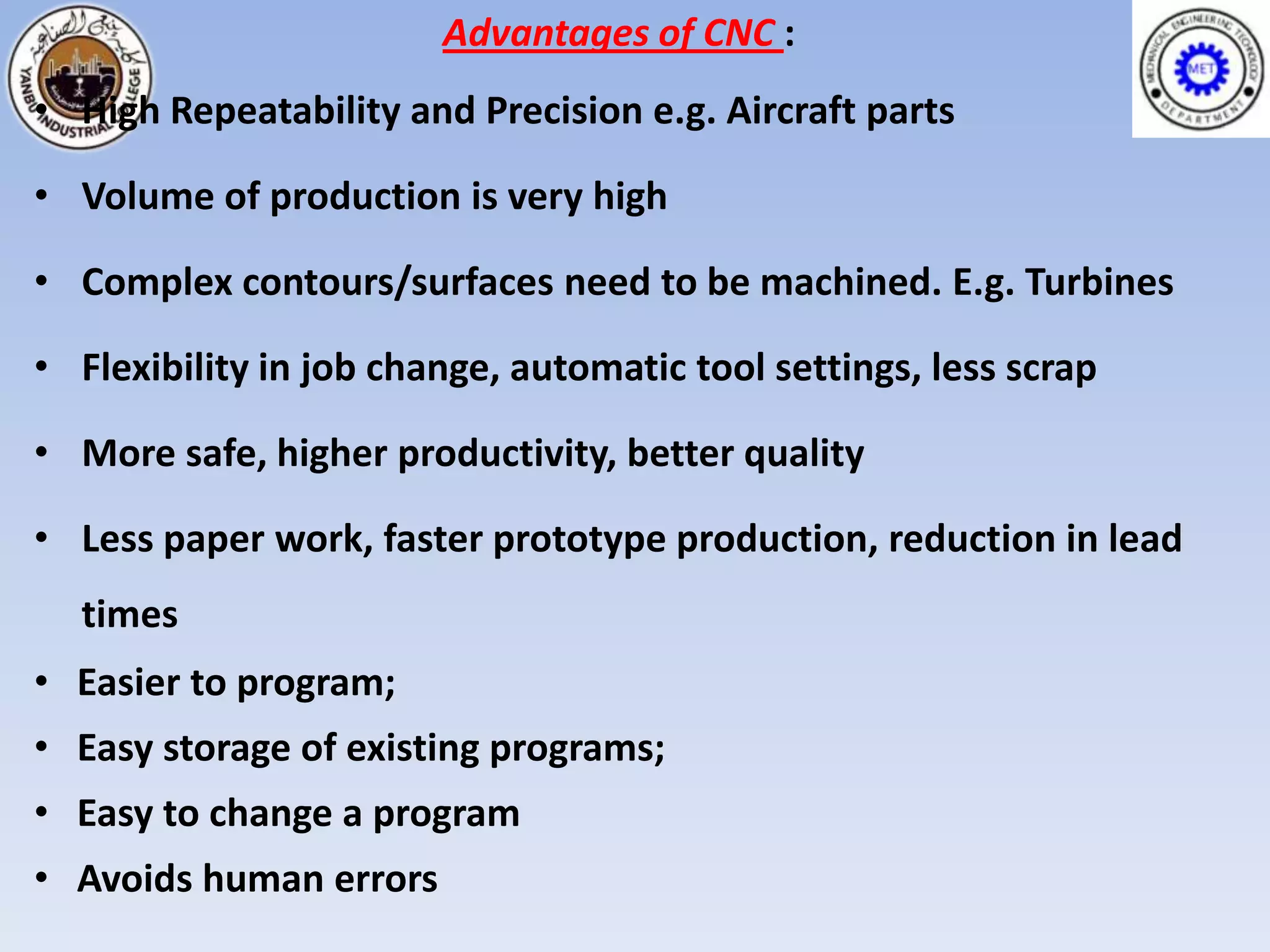 Advantages of CNC :
• High Repeatability and Precision e.g. Aircraft parts

• Volume of production is very high

• Complex contours/surfaces need to be machined. E.g. Turbines

• Flexibility in job change, automatic tool settings, less scrap

• More safe, higher productivity, better quality

• Less paper work, faster prototype production, reduction in lead
  times
• Easier to program;
• Easy storage of existing programs;
• Easy to change a program
• Avoids human errors
 