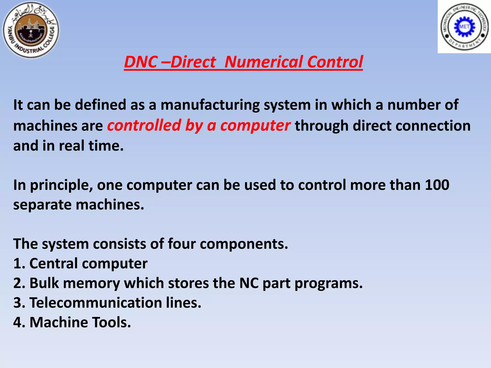 DNC –Direct Numerical Control

It can be defined as a manufacturing system in which a number of
machines are controlled by a computer through direct connection
and in real time.

In principle, one computer can be used to control more than 100
separate machines.

The system consists of four components.
1. Central computer
2. Bulk memory which stores the NC part programs.
3. Telecommunication lines.
4. Machine Tools.
 