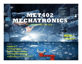 MET402
MECHATRONICS
AS PER KTU-2019 SYLLABUS
SUKESH O P
Assistant Professor
Dept. of Mechanical Engg.
Jyothi Engineering College,
sukeshop@jecc.ac.in/9633103837
4/20/2023 SUKESH O P/ APME/MET402- MR-2023 1
MODULE-1
1.1 Introduction
 