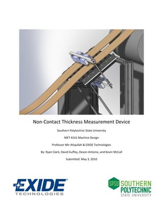  




                                                                     
Non‐Contact Thickness Measurement Device 
               Southern Polytechnic State University 

                    MET 4141 Machine Design 

           Professor Mir Atiqullah & EXIDE Technologies  

   By: Ryan Clark, David Guffey, Devon Antoine, and Kevin McCall 

                     Submitted: May 3, 2010 

                                  

                                  

                                       
 