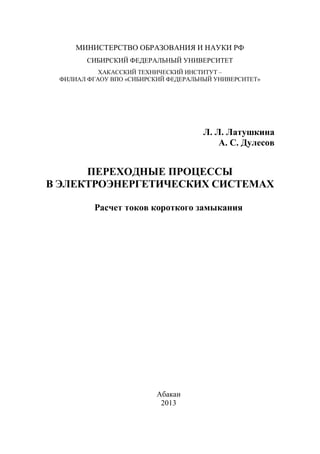 МИНИСТЕРСТВО ОБРАЗОВАНИЯ И НАУКИ РФ
СИБИРСКИЙ ФЕДЕРАЛЬНЫЙ УНИВЕРСИТЕТ
ХАКАССКИЙ ТЕХНИЧЕСКИЙ ИНСТИТУТ –
ФИЛИАЛ ФГАОУ ВПО «СИБИРСКИЙ ФЕДЕРАЛЬНЫЙ УНИВЕРСИТЕТ»
Л. Л. Латушкина
А. С. Дулесов
ПЕРЕХОДНЫЕ ПРОЦЕССЫ
В ЭЛЕКТРОЭНЕРГЕТИЧЕСКИХ СИСТЕМАХ
Расчет токов короткого замыкания
Абакан
2013
 