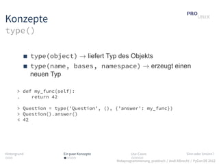 Konzepte
type()

              type(object) → liefert Typ des Objekts
              type(name, bases, namespace) → erzeugt einen
              neuen Typ

       > def my_func(self):
       .    return 42

       > Question = type(’Question’, (), {’answer’: my_func})
       > Question().answer()
       < 42




Hintergrund             Ein paar Konzepte           Use-Cases                          Sinn oder Unsinn?
...                     .....                       .....
                                            Metaprogrammierung, praktisch / Andi Albrecht / PyCon DE 2012
 