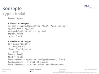 Konzepte
types-Modul
       import types

       # Modul erzeugen
       my_mod = types.ModuleType(’foo’, ’doc string’)
       my_mod.foo = my_func
       sys.modules[’heyho’] = my_mod
       import heyho
       heyho.foo()

       # Methode erzeugen
       def answer(self):
           return 42
       class Foo(object):
           pass
       foo1 = Foo()
       foo2 = Foo()
       foo1.answer = types.MethodType(answer, foo1)
       foo1.answer() # gibt 42 zurück
       foo2.answer() # wirft einen AttributeError

Hintergrund            Ein paar Konzepte           Use-Cases                          Sinn oder Unsinn?
...                    .....                       .....
                                           Metaprogrammierung, praktisch / Andi Albrecht / PyCon DE 2012
 