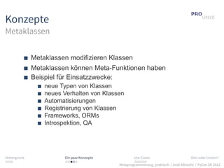 Konzepte
Metaklassen


              Metaklassen modifizieren Klassen
              Metaklassen können Meta-Funktionen haben
              Beispiel für Einsatzzwecke:
                  neue Typen von Klassen
                  neues Verhalten von Klassen
                  Automatisierungen
                  Registrierung von Klassen
                  Frameworks, ORMs
                  Introspektion, QA




Hintergrund             Ein paar Konzepte           Use-Cases                          Sinn oder Unsinn?
...                     .....                       .....
                                            Metaprogrammierung, praktisch / Andi Albrecht / PyCon DE 2012
 