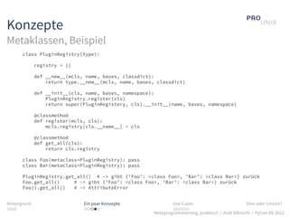 Konzepte
Metaklassen, Beispiel
       class PluginRegistry(type):

              registry = {}

              def __new__(mcls, name, bases, classdict):
                  return type.__new__(mcls, name, bases, classdict)

              def __init__(cls, name, bases, namespace):
                  PluginRegistry.register(cls)
                  return super(PluginRegistery, cls).__init__(name, bases, namespace)

              @classmethod
              def register(mcls, cls):
                  mcls.registry[cls.__name__] = cls

              @classmethod
              def get_all(cls):
                  return cls.registry

       class Foo(metaclass=PluginRegistry): pass
       class Bar(metaclass=PluginRegistry): pass

       PluginRegistry.get_all() # –> gibt {’Foo’: <class Foo>, ’Bar’: <class Bar>} zurück
       Foo.get_all()     # –> gibt {’Foo’: <class Foo>, ’Bar’: <class Bar>} zurück
       Foo().get_all()   # –> AttributeError


Hintergrund                    Ein paar Konzepte                Use-Cases                          Sinn oder Unsinn?
...                            .....                            .....
                                                        Metaprogrammierung, praktisch / Andi Albrecht / PyCon DE 2012
 