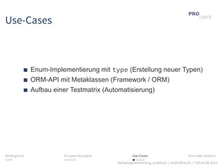 Use-Cases



              Enum-Implementierung mit type (Erstellung neuer Typen)
              ORM-API mit Metaklassen (Framework / ORM)
              Aufbau einer Testmatrix (Automatisierung)




Hintergrund              Ein paar Konzepte           Use-Cases                          Sinn oder Unsinn?
...                      .....                       .....
                                             Metaprogrammierung, praktisch / Andi Albrecht / PyCon DE 2012
 