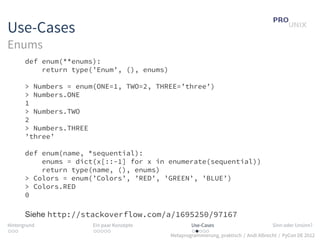 Use-Cases
Enums
       def enum(**enums):
           return type(’Enum’, (), enums)

       > Numbers = enum(ONE=1, TWO=2, THREE=’three’)
       > Numbers.ONE
       1
       > Numbers.TWO
       2
       > Numbers.THREE
       ’three’

       def enum(name, *sequential):
           enums = dict(x[::-1] for x in enumerate(sequential))
           return type(name, (), enums)
       > Colors = enum(’Colors’, ’RED’, ’GREEN’, ’BLUE’)
       > Colors.RED
       0

       Siehe http://stackoverflow.com/a/1695250/97167
Hintergrund            Ein paar Konzepte            Use-Cases                          Sinn oder Unsinn?
...                    .....                        .....
                                            Metaprogrammierung, praktisch / Andi Albrecht / PyCon DE 2012
 