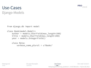 Use-Cases
Django-Models


       from django.db import model

       class Book(model.Model):
           author = models.CharField(max_length=200)
           title = models.CharField(max_length=200)
           year = models.IntegerField()

              class Meta:
                  verbose_name_plural = u’Books’




Hintergrund               Ein paar Konzepte           Use-Cases                          Sinn oder Unsinn?
...                       .....                       .....
                                              Metaprogrammierung, praktisch / Andi Albrecht / PyCon DE 2012
 