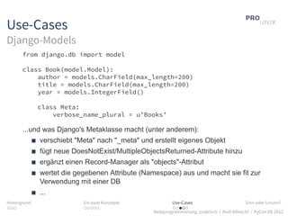 Use-Cases
Django-Models
       from django.db import model

       class Book(model.Model):
           author = models.CharField(max_length=200)
           title = models.CharField(max_length=200)
           year = models.IntegerField()

              class Meta:
                  verbose_name_plural = u’Books’

       ...und was Django's Metaklasse macht (unter anderem):
              verschiebt "Meta" nach "_meta" und erstellt eigenes Objekt
              fügt neue DoesNotExist/MultipleObjectsReturned-Attribute hinzu
              ergänzt einen Record-Manager als "objects"-Attribut
              wertet die gegebenen Attribute (Namespace) aus und macht sie fit zur
              Verwendung mit einer DB
              ...
Hintergrund                Ein paar Konzepte             Use-Cases                          Sinn oder Unsinn?
...                        .....                         .....
                                                 Metaprogrammierung, praktisch / Andi Albrecht / PyCon DE 2012
 