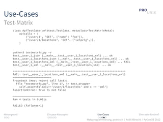 Use-Cases
Test-Matrix
       class ApiTestCase(unittest.TestCase, metaclass=TestMatrixMeta):
           apicalls = (
               (’/user/1’, ’GET’, {’name’: ’foo’}),
               (’/user/1/locations’, ’GET’, [’Leipzig’,]),
           )


       python3 testmatrix.py -v
       test__user_1_json (__main__.test__user_1_locations_xml) ... ok
       test__user_1_locations_json (__main__.test__user_1_locations_xml) ... ok
       test__user_1_locations_xml (__main__.test__user_1_locations_xml) ... FAIL
       test__user_1_xml (__main__.test__user_1_locations_xml) ... ok

       ======================================================================
       FAIL: test__user_1_locations_xml (__main__.test__user_1_locations_xml)
       ———————————————————————-
       Traceback (most recent call last):
         File ”testmatrix.py”, line 17, in test_wrapper
           self.assertFalse(u==’/user/1/locations’ and c == ’xml’)
       AssertionError: True is not false

       ———————————————————————-
       Ran 4 tests in 0.001s

       FAILED (failures=1)


Hintergrund                  Ein paar Konzepte               Use-Cases                          Sinn oder Unsinn?
...                          .....                           .....
                                                     Metaprogrammierung, praktisch / Andi Albrecht / PyCon DE 2012
 