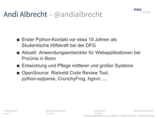 Andi Albrecht – @andialbrecht


              Erster Python-Kontakt vor etwa 10 Jahren als
              Studentische Hilfskraft bei der DFG
              Aktuell: Anwendungsentwickler für Webapplikationen bei
              ProUnix in Bonn
              Entwicklung und Pflege mittlerer und großer Systeme
              OpenSource: Rietveld Code Review Tool,
              python-sqlparse, CrunchyFrog, hgsvn, ...




Hintergrund              Ein paar Konzepte           Use-Cases                          Sinn oder Unsinn?
...                      .....                       .....
                                             Metaprogrammierung, praktisch / Andi Albrecht / PyCon DE 2012
 