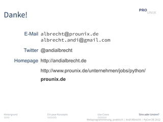 Danke!

              E-Mail albrecht@prounix.de
                     albrecht.andi@gmail.com

              Twitter @andialbrecht

        Homepage http://andialbrecht.de

                     http://www.prounix.de/unternehmen/jobs/python/
                     prounix.de




Hintergrund             Ein paar Konzepte           Use-Cases                          Sinn oder Unsinn?
...                     .....                       .....
                                            Metaprogrammierung, praktisch / Andi Albrecht / PyCon DE 2012
 