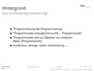 Hintergrund
Was ist Metaprogrammierung?



              "Programmierung der Programmierung"
              "Programmcode erzeugt|untersucht|… Programmcode"
              "Programmcode wird zu Objekten von anderem
              (Meta-)Programmcode"
              mysterious, strange, weird, mind-blowing, …




Hintergrund              Ein paar Konzepte           Use-Cases                          Sinn oder Unsinn?
...                      .....                       .....
                                             Metaprogrammierung, praktisch / Andi Albrecht / PyCon DE 2012
 