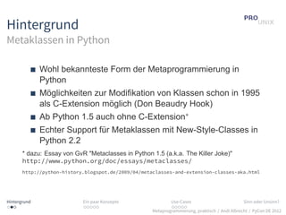 Hintergrund
Metaklassen in Python

              Wohl bekannteste Form der Metaprogrammierung in
              Python
              Möglichkeiten zur Modifikation von Klassen schon in 1995
              als C-Extension möglich (Don Beaudry Hook)
              Ab Python 1.5 auch ohne C-Extension∗
              Echter Support für Metaklassen mit New-Style-Classes in
              Python 2.2
       * dazu: Essay von GvR "Metaclasses in Python 1.5 (a.k.a. The Killer Joke)"
       http://www.python.org/doc/essays/metaclasses/
       http://python-history.blogspot.de/2009/04/metaclasses-and-extension-classes-aka.html




Hintergrund                 Ein paar Konzepte                Use-Cases                          Sinn oder Unsinn?
...                         .....                            .....
                                                     Metaprogrammierung, praktisch / Andi Albrecht / PyCon DE 2012
 