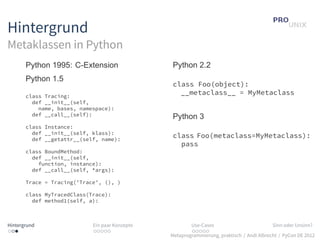 Hintergrund
Metaklassen in Python
       Python 1995: C-Extension                 Python 2.2
       Python 1.5
                                                class Foo(object):
       class Tracing:
                                                  __metaclass__ = MyMetaclass
         def __init__(self,
           name, bases, namespace):
         def __call__(self):                    Python 3
       class Instance:
         def __init__(self, klass):
         def __getattr__(self, name):
                                                class Foo(metaclass=MyMetaclass):
                                                  pass
       class BoundMethod:
         def __init__(self,
           function, instance):
         def __call__(self, *args):

       Trace = Tracing(’Trace’, (), )

       class MyTracedClass(Trace):
         def method1(self, a):



Hintergrund                 Ein paar Konzepte           Use-Cases                          Sinn oder Unsinn?
...                         .....                       .....
                                                Metaprogrammierung, praktisch / Andi Albrecht / PyCon DE 2012
 