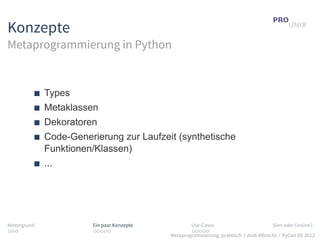 Konzepte
Metaprogrammierung in Python


              Types
              Metaklassen
              Dekoratoren
              Code-Generierung zur Laufzeit (synthetische
              Funktionen/Klassen)
              ...




Hintergrund             Ein paar Konzepte           Use-Cases                          Sinn oder Unsinn?
...                     .....                       .....
                                            Metaprogrammierung, praktisch / Andi Albrecht / PyCon DE 2012
 
