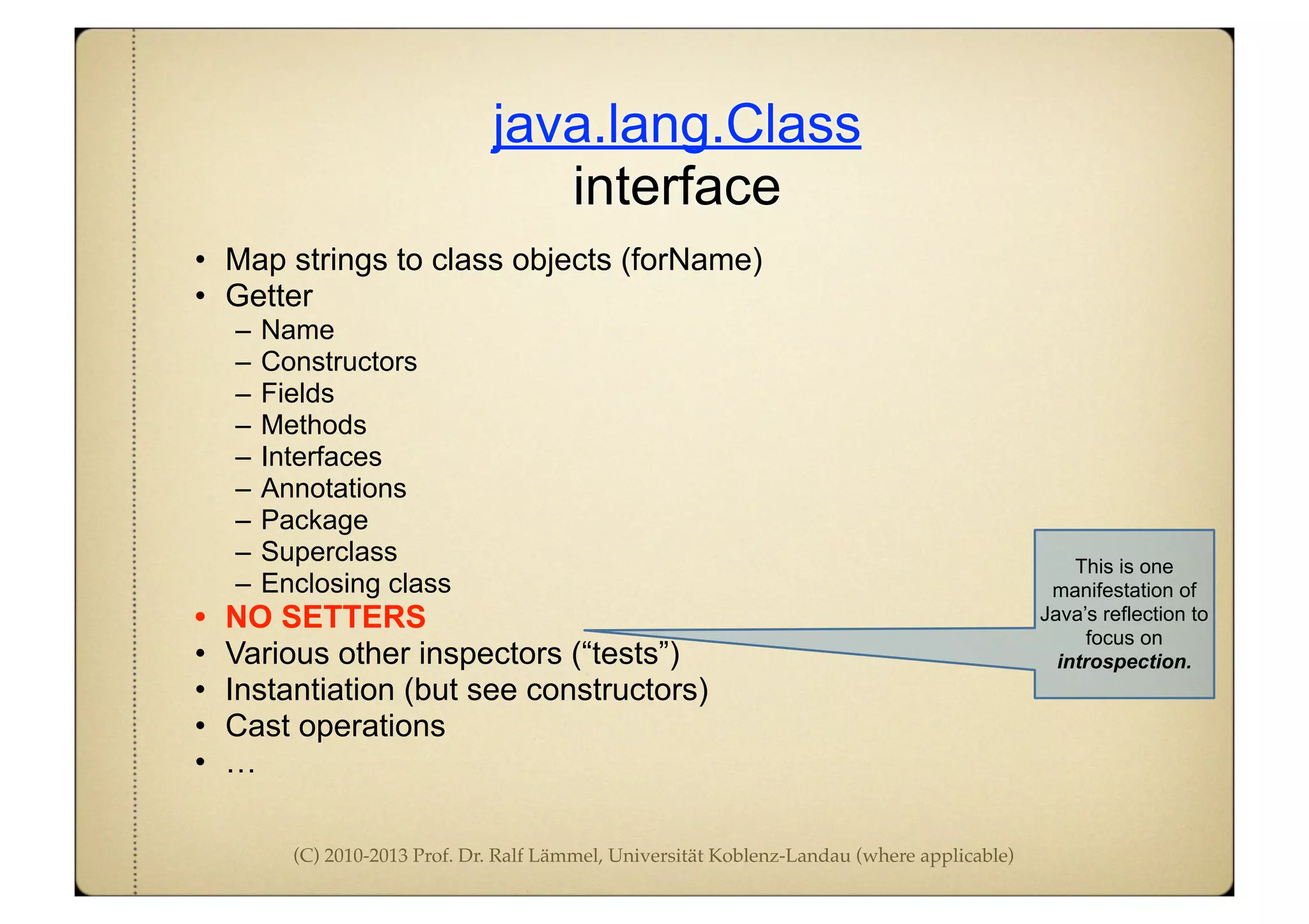(C) 2010-2013 Prof. Dr. Ralf Lämmel, Universität Koblenz-Landau (where applicable)
java.lang.Class
interface
• Map strings to class objects (forName)
• Getter
– Name
– Constructors
– Fields
– Methods
– Interfaces
– Annotations
– Package
– Superclass
– Enclosing class
• NO SETTERS
• Various other inspectors (“tests”)
• Instantiation (but see constructors)
• Cast operations
• …
This is one
manifestation of
Java’s reflection to
focus on
introspection.
 
