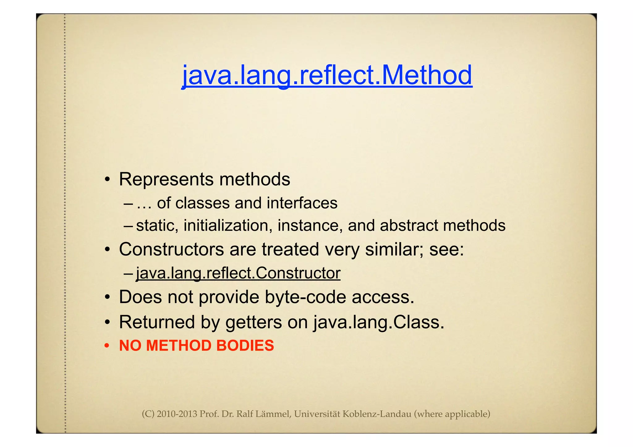 (C) 2010-2013 Prof. Dr. Ralf Lämmel, Universität Koblenz-Landau (where applicable)
java.lang.reflect.Method
• Represents methods
– … of classes and interfaces
– static, initialization, instance, and abstract methods
• Constructors are treated very similar; see:
– java.lang.reflect.Constructor
• Does not provide byte-code access.
• Returned by getters on java.lang.Class.
• NO METHOD BODIES
 
